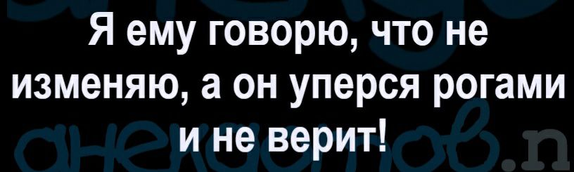 Я ему говорю что не изменяю а он уперся рогами и не верит