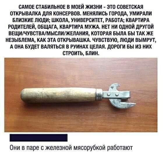 САМОЕ ОТАБИЛЬНОЕ В МОЕЙ ЖИЗНИ ЗТО СОВЕТСКАЯ ОТКРЫВАПКА дЛЯ КОНСЕРВОВ МЕНЯПИСЬ ГОРОДА ШИРАПИ БПИЗКИЕ ЛЮДИ ШКОЛА УНИВЕРСИТЕТ РАБОТА КВАРТИРА РОДИТЕЛЕЙ ОБЩАГА КВАРТИРА МУЖА НЕТ НИ ОДНОЙ дРУГОЙ ВЕЩИЧУВСТВАМЫОЛИЖЕЛАНИЯ КОТОРАЯ БЬША БЫ ТАК ЖЕ НЕЗЫБЛЕМА КАК ЭТА ОТКРЫВАШКА ЧУВСШУЮ ЛЮДИ ВЫМРУТ А ОНА БУДЕТ ВАЛИТЬСЯ В РУИНАХ ЦЕЛАЯ дОРОГИ вы ИЗ НИХ СТРОИТЬ БЛИН _ _ Они в паре с железной мясорубкой работают