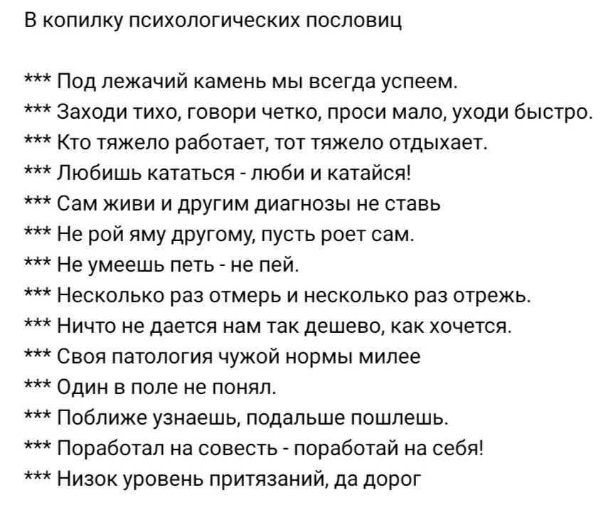 В КОПИЛКУ ПСИХОЛОГИЧЕСКИХ ПОСПОВИЦ Под лежачий камень мы всегда успеем Заходи тихо говори четко проси мало уходи быстро Кто тяжело работает тот тяжело отдыхает Любишь кататься люби и катайся Сам живи и другим диагнозы не ставь Не рой яму другому пусть роет сам Не умеешь петь не пей Несколько раз отмерь и несколько раз отрежь Ничто не дается нам так дешево как хочется Своя патология чужой нормы мил