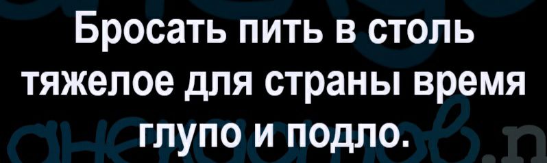 Бросать пить в столь тяжелое для страны время глупо и подло