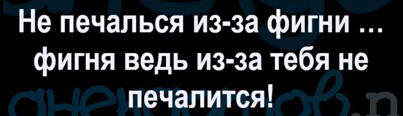 Не печалься из за фигни фигня ведь из за тебя не печалится
