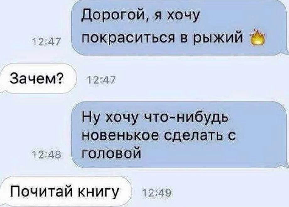 Дорогой, я хочу 12ду  покраситься в рыжий зачем?  12:47 ну хочу чтонибудь новенькое сделать с 12:48  головой почитай книгу  12:49
