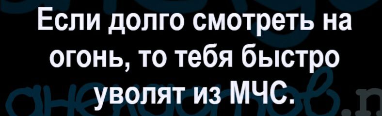 Если долго смотреть на огонь то тебя быстро уволят из МЧС