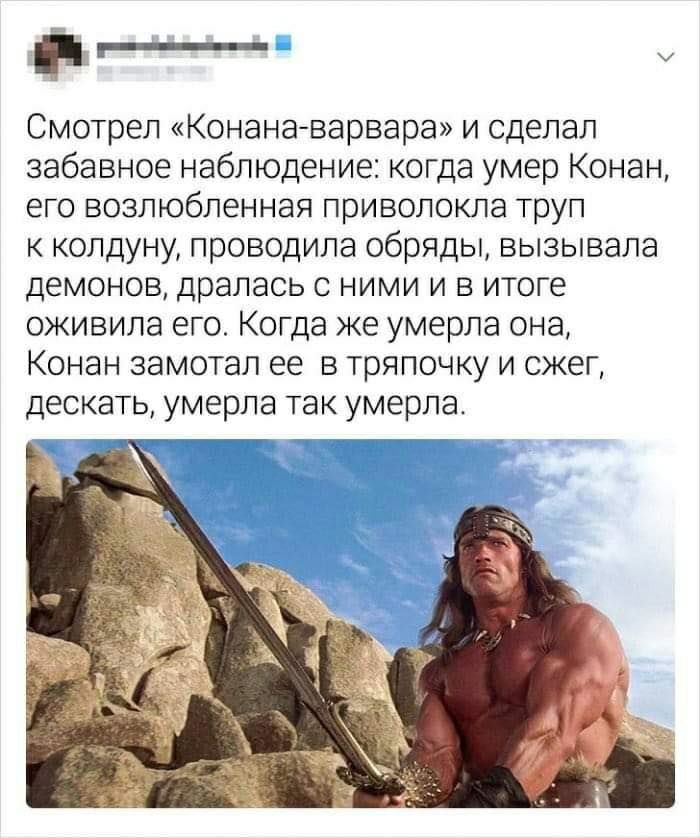 н у Смотрел Конанаварвара и сделал забавное наблюдение когда умер Конан его возлюбленная приволокла труп к колдуну проводила обряды вызывала демонов дралась с ними и в итоге оживила его Когда же умерла она Конан замотал ее в тряпочку и сжег дескать умерла так умерла