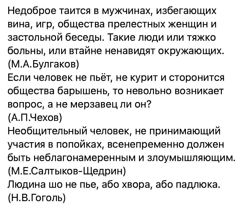 Недоброе таится в мужчинах избегающих вина игр общества прелестных женщин и застольной беседы Такие люди или тяжко больны или втайне ненавидят окружающих МАБулгаков Если человек не пьёт не курит и сторонится общества барышень то невольно возникает вопрос а не мерзавец ли он АПЧехов Необщительный человек не принимающий участия в попойках всенепременно должен быть неблагонамеренным и злоумышляющим М