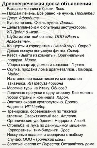 древнегреческая доска объявлении вставте молнию в брюки Зевс Продам печень Все равно не нужна Прометей досуг Афродита _ Куплю печень Очень нужна Дионис _ дельтапланеризм опытным инструктором ИП Дедал Икар Шубы из элитной овчины ООО Ясени Аргонавты _ Концерты и корпоративы живой звук Орфей _ депаю всякую ненужную фигню Сизиф Квест Выйти из комнаты Оригинальные подарки Минас Уборка квартир домов и к