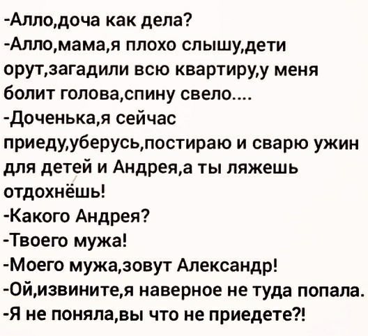 Аллодоча как дела Алломамая плохо слышудети орутзагадили всю квартируу меня болит головаспину свело Доченькая сейчас приедуу6ерусьлостираю и сварю ужин для детей и Андреяа ты ляжешь отдохнёшь Какого Андрея Твоего мужа Моего мужаювут Александр 0йизвинитея наверное не туда попала Я не понялавы что не приедете