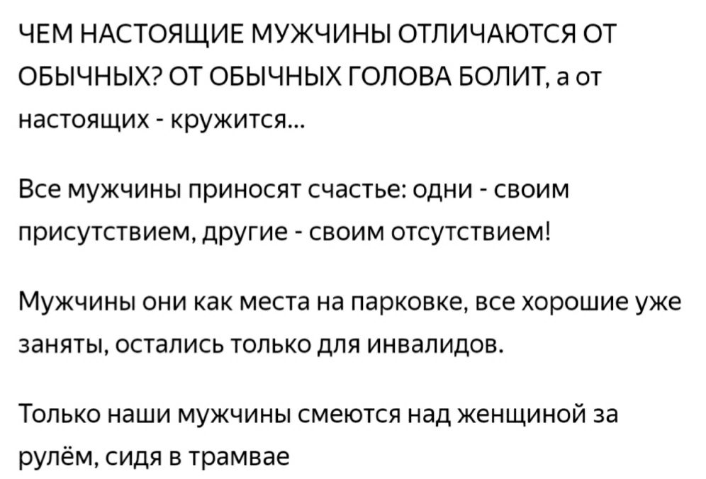 ЧЕМ НАСТОЯЩИЕ МУЖЧИНЫ ОТЛИЧАЮТСЯ ОТ ОБЫЧНЫХ ОТ ОБЫЧНЫХ ГОЛОВА БОЛИТ а от НЭСТОЯЩИХ кружится Все мужчины приносят счастье одни своим присутствием другие своим отсутствием МУЖЧИНЫ ОНИ как места Нд парковке ВСЕ хорошие уже ЗЭНЯТЫ остались ТОЛЬКО ДЛЯ ИНВдПИДОВ Только наши мужчины смеются над женщиной за рулём сидя в трамвае