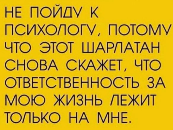 НЕ ПОЙШ К ПСИХОЛОГУ ПОТОМУ ЧТО ЭТОТ ШАРПАТАН СНОВА СКАЖЕТ ЧТО ОТВЕТСТВЕННОСТЬ ЗА МОЮ ЖИЗНЬ ЛЕЖИТ ТОЛЬКО НА МНЕ