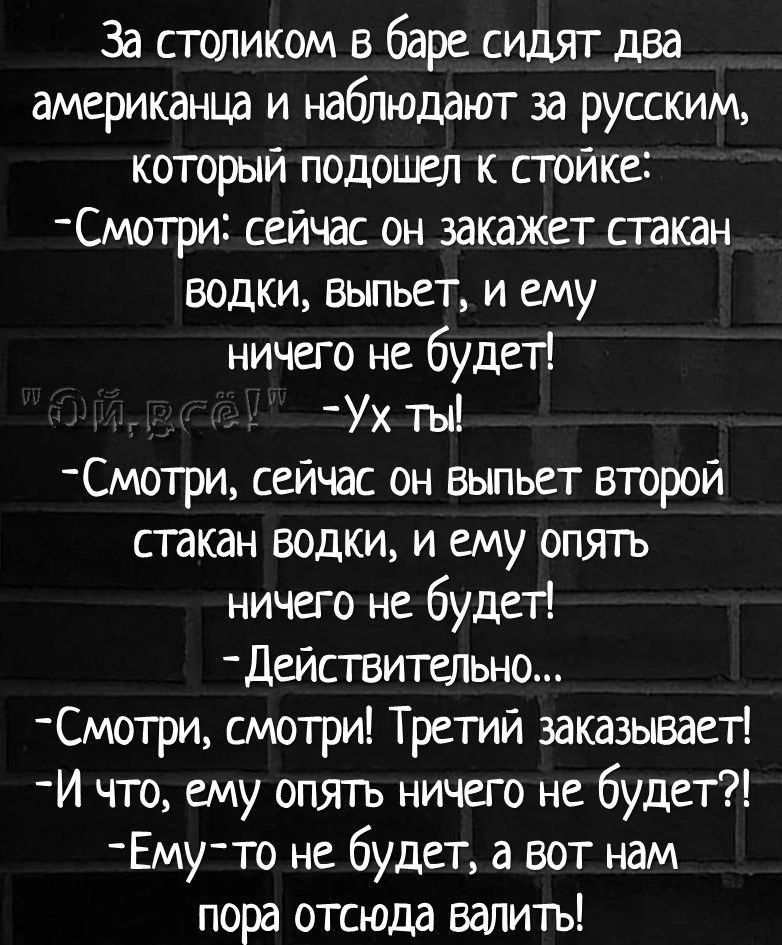 За столиком в баре сидят два американца и наблюдают за русским который подошел к стойке Смотри сейчас он закажет стакан водки выпьет и ему ничего не будет Ух ты мотрц сейчас он выпьет второй стакан водки и ему отп ь ничего не будет действитецъно _Смотри смотри Третий заказываей И что ему опять ничего не будет му то не будет а вот нам пора отсюда валить