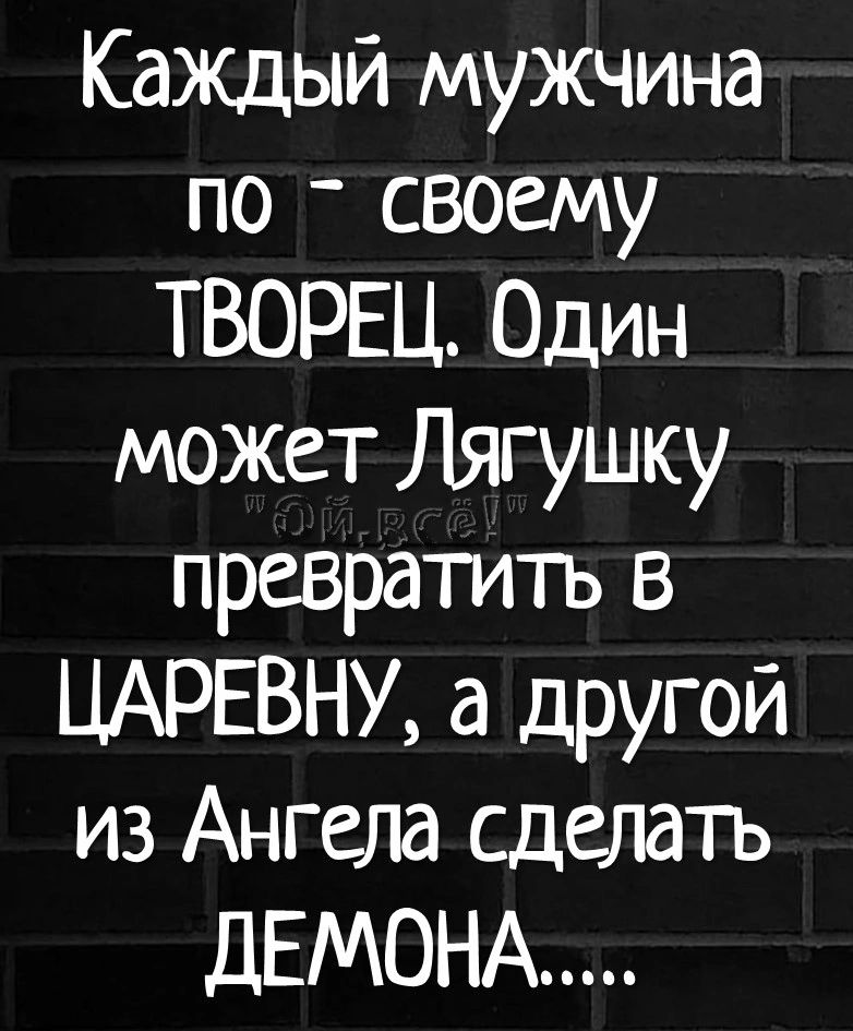 Кажцый мужчина по _ своему ТВОРЕЦ Один может Лягушку превратить в ЦАРЕВНУ а другой из Ангела сделать ДЕМОНА