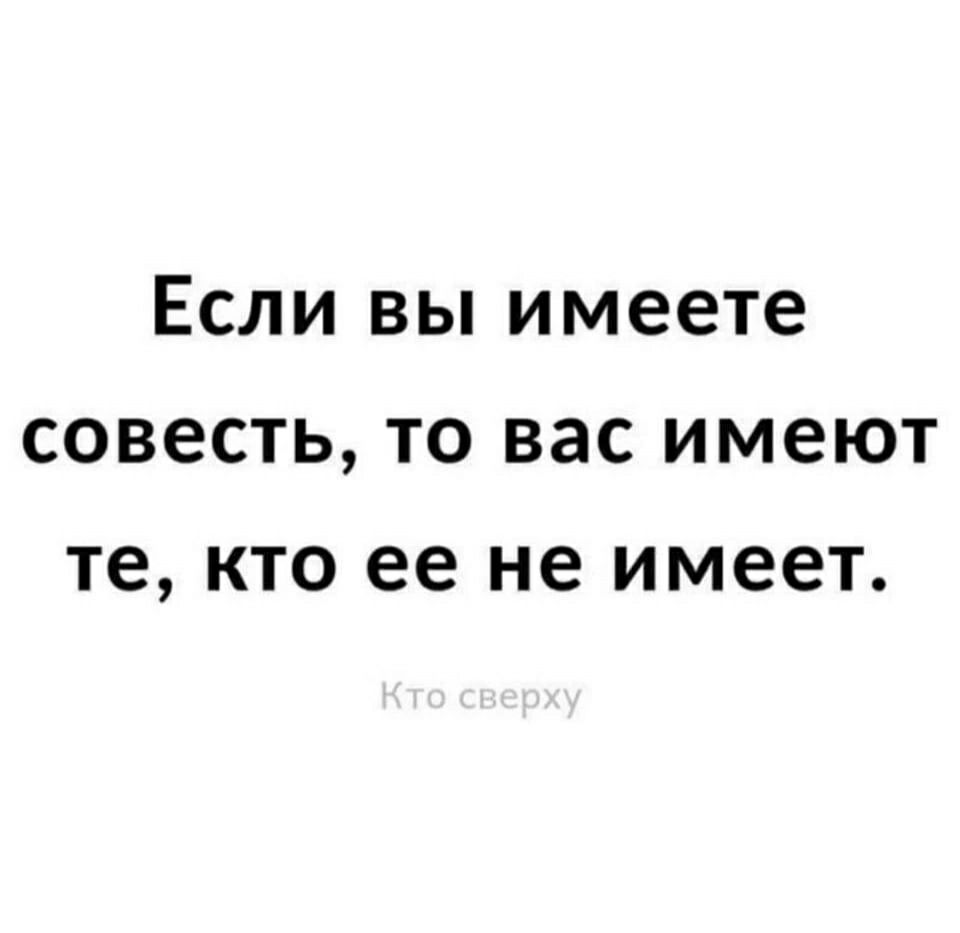 Если вы имеете совесть то вас имеют те кто ее не имеет