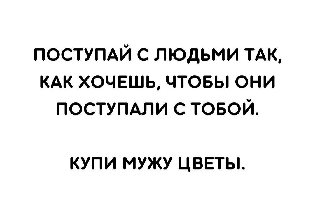 ПОСТУПАЙ С ЛЮДЬМИ ТАК КАК ХОЧЕШЬ ЧТОБЫ ОНИ ПОСТУПАЛИ С ТОБОЙ КУПИ МУЖУ ЦВЕТЫ