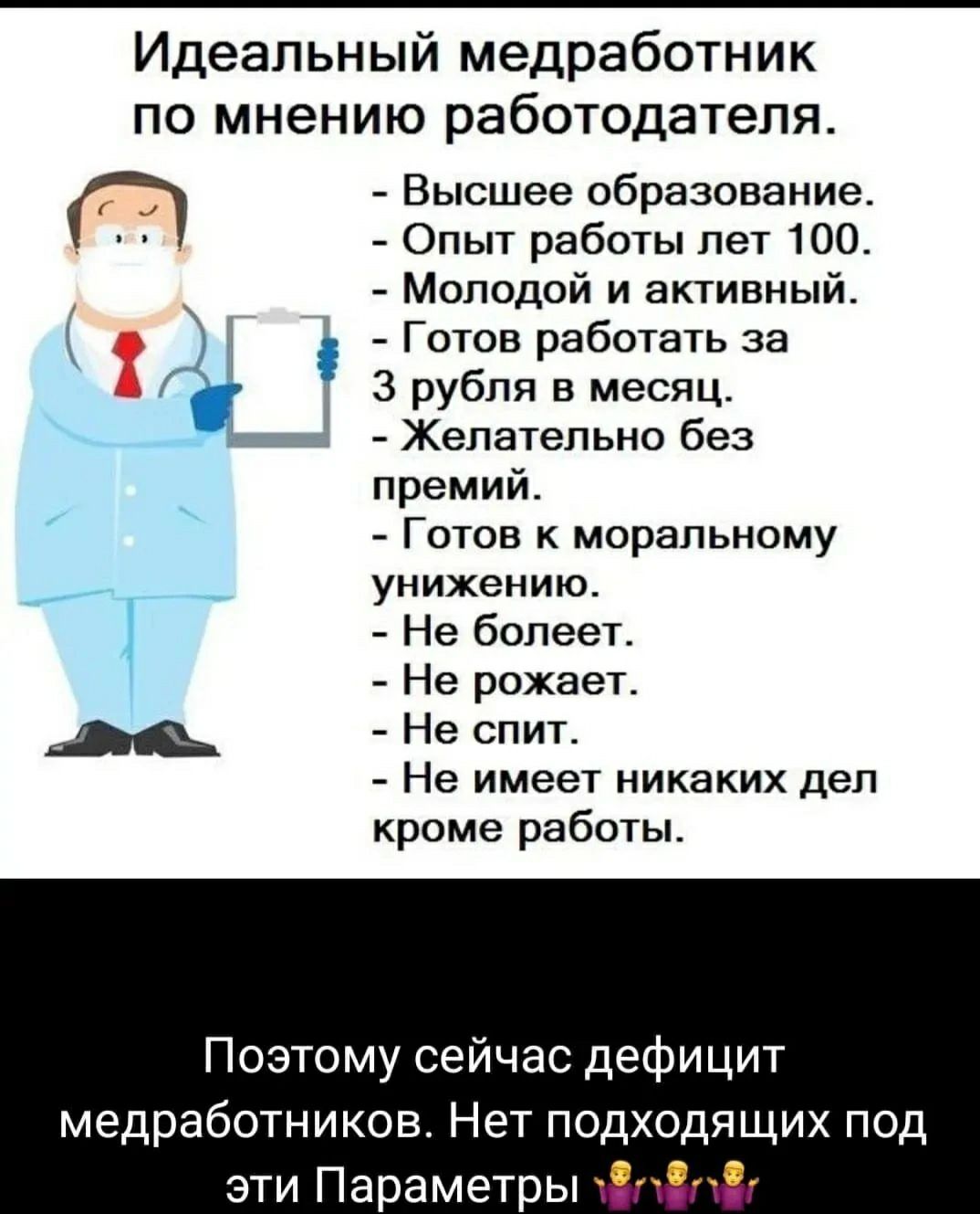 Идеальный медработник ПО мнению работодателя Высшее образование Опыт работы лет 100 Молодой и активный Готов работать за 3 рубля в месяц _ Желательно без премий Готов моральному _ УНИХЕНИЮ Не болеет Не рожает Не спит Не имеет никаких деп кроме работы Поэтому сейчас дефицит медработников Нет подходящих под эти Параметры Ф