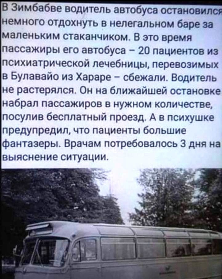 В Зимбабве водитель автобуса остановился немного отдохнуть в нелегальном баре за маленьким стаканчиком В это время пассажиры его автобуса 20 пациентов из психиатрической лечебницы перевозимых в Булавайо из Хараре сбежали Водитель не растерялся Он на ближайшей остановке набрал пассажиров в нужном количестве посулив бесплатный проезд А в психушке предупредил что пациенты большие фантазеры Врачам пот