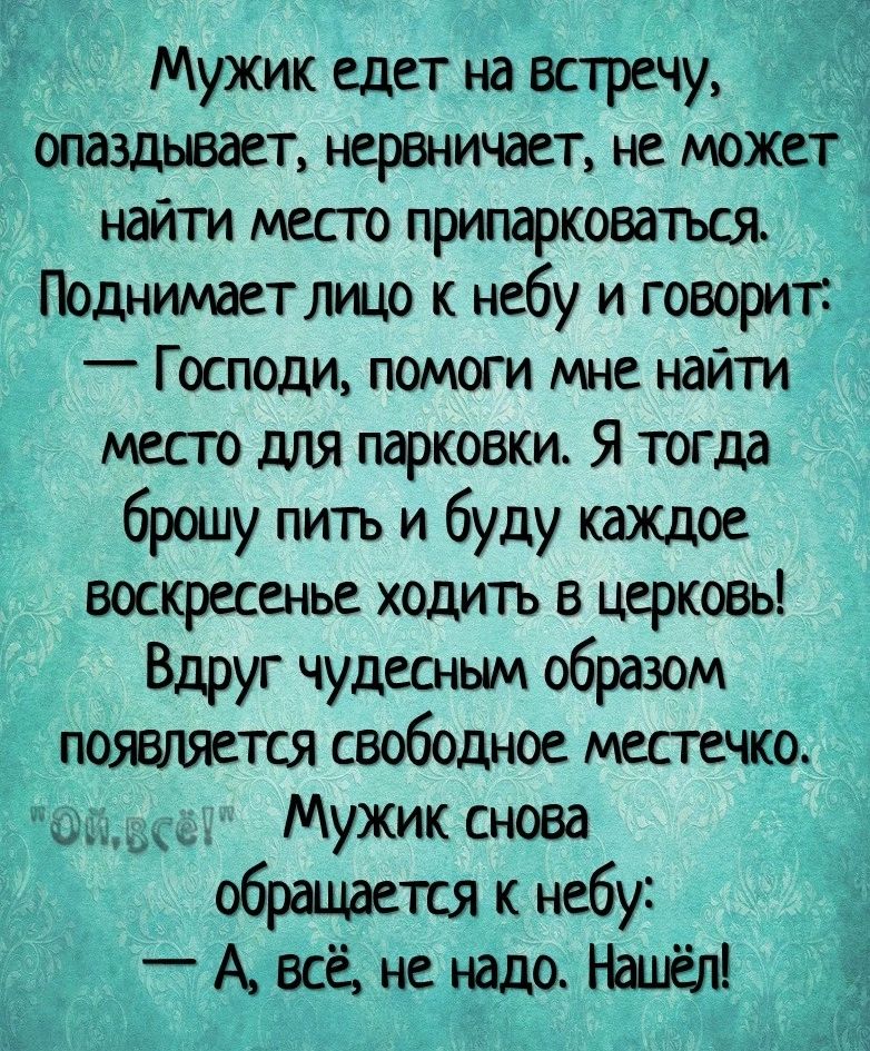 Мужик едет на встречу опаздывает нервничает не может найти место припарковатъся Поднимает лицо к небу и говорит Господи помоги мне найти месго для парковки Я тогда брошу пить и буду каждое воскресенье ходить в церковь Вдруг чудесным образом появляется свободное местечко _ Мужик снова обращается к небу _ А всё не надо