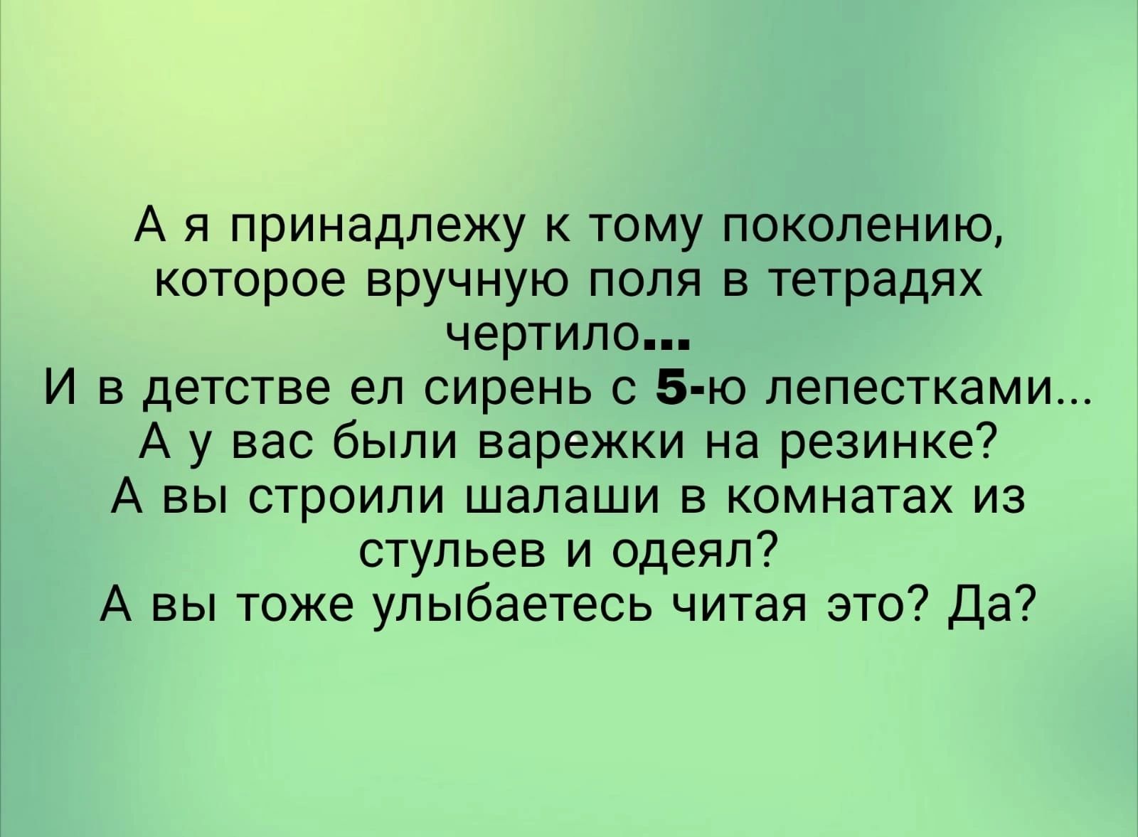 А я принадлежу к тому поколению которое вручную поля в тетрадях чертило И в детстве ел сирень с 5 ю лепестками А у вас были варежки на резинке А вы строили шалаши в комнатах из стульев и одеял А вы тоже упыбаетесь читая это Да