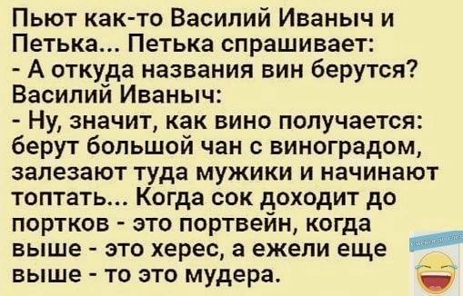 Пьют как то Василий Иваныч и Петька Петька спрашивает А откуда названия вин берутся Василий Иваныч Ну значит как вино получается берут большой чан с виноградом залезают туда мужики и начинают топтать Когда сок доходит до портков это портвейн когда выше это херес а ежели еще выше то это мудера