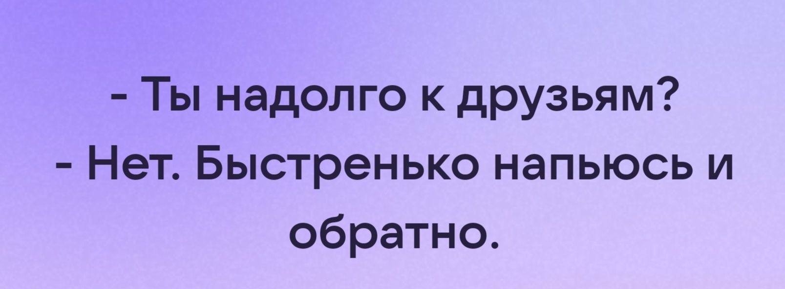 Ты надолго к друзьям Нет Быстренько напьюсь и обратно