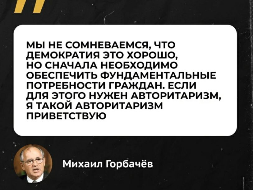 МЫ НЕ СОМНЕВАЕМСЯ ЧТО дЕМОКРАТИЯ ЭТО ХОРОШО НО СНАЧАЛА НЕОБХОДИМО ОБЕСПЕЧИТЬ ФУНДАМЕНТАЛЬНЫЕ ПОТРЕБНОСТИ ГРМКДАН ЕСЛИ дЛЯ ЭТОГО НУКЕН АВТОРИТАРИЗМ 9 ТАКОИ АВТОРИТАРИЗМ ПРИВЕТСТВУЮ Михаил Горбачёв