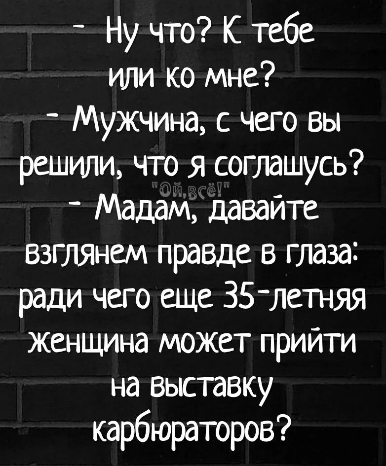 Ну что К тебе или ко Мне Мужчина с чего вы решили что я соглашусь Мадам давайте взгляжм правде в глаза ради чего еще 35 летняя женщина может прийти на выставку карбюраторов