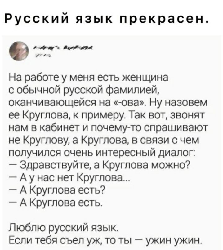 Русский язык прекрасен 0 мии На работе у меня есть женщина с обычной русской Фамилией оканчивающейся на два Ну назовем ее Круглова к примеру Так вот звонят нам В КЗбИНЕТ И ПОЧЕМУ ТО спрашивают не Круглову а Круглова в связи с чем получился очень интересный диалог Здравствуйте а Круглова можно А у нас нет Круглова А Круглова есть А Круглова есть Люблю русский язык Если тебя съел уж то ты ужин ужин