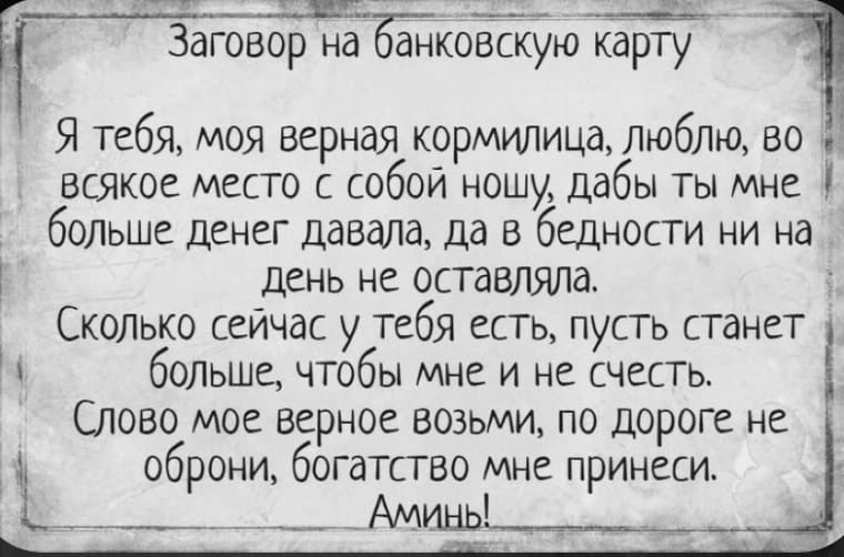 Заговор на онкоЁбокарту Я тебя моя верная кормилица любпа во всякое место собой ношу дабы ты мне больше денег давала да в бедности ни на День не оставляла Скопько сейчас у Тебя есть пусть станет больше чтобы МНС И не СЧЕСТЬ Слово мое верное возьми по дороге не оброни богатство мне принеси _ __ _ Амднь