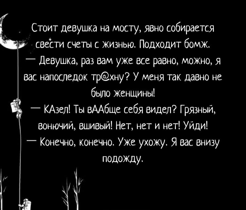 Стоит девушка на мосту явно собирается свести счеты с жизнью Подходит бомж Девушка раз вам уже все равно можно я вас напоспедок трну У меня так давно не бьшо женщины КАзел Ты вААбщс себя вилел Грязный вонючий вшивый Нет нет и нет Уйдиі _ Конечно конечно Уже ухожу Я вас внизу подожду
