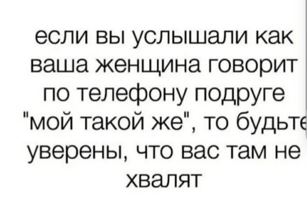 если вы услышали как ваша женщина говорит по телефону подруге мой такой же то будьте уверены что вас там не хвалят