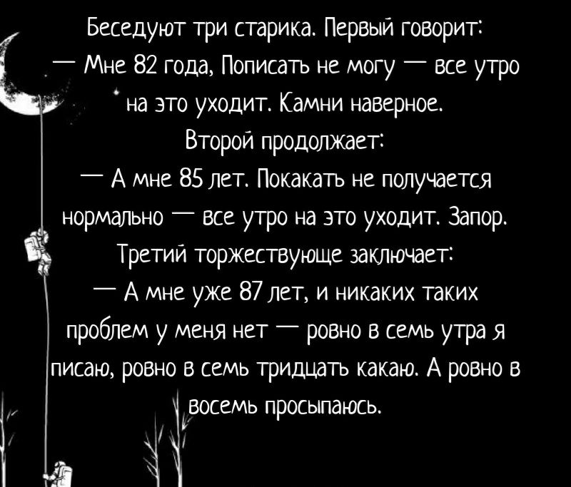 Беседуют три старика Первый говорит _ Мне 82 голд Пописать не могу _ все утро на это уходит Камни наверное Второй продолжает А мне Взлет Покакать не получается нормально все утро на это уходит Запор Третий торжествующе заключает А мне уже 87 лет и никаких таких пробпем у меня нет ровно в семь утра я писаю ровно в семь тридцать какаю А ровно в Ъшемь просыпаюсь