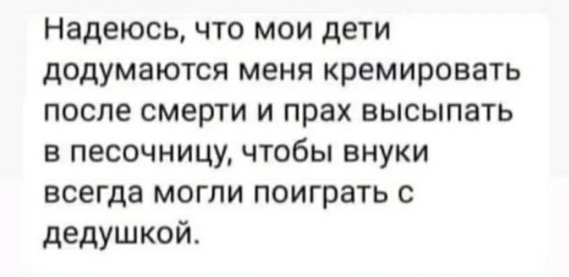 Надеюсь что мои дети додумаются меня кремировать после смерти и прах высыпать в песочницу чтобы внуки всегда могли поиграть с дедушкой