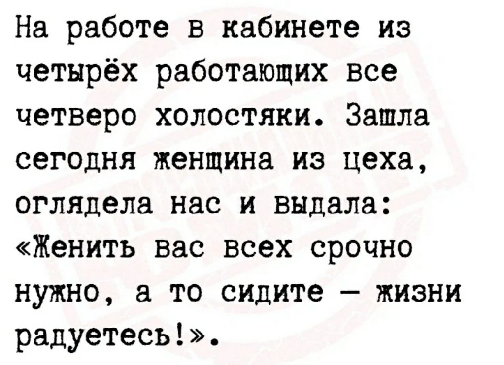 На работе в кабинете из четырёх работающих все четверо холостяки Зашла сегодня женщина из цеха оглядела нас и выдала Женить вас всех срочно нужно а то сидите жизни радуетесь