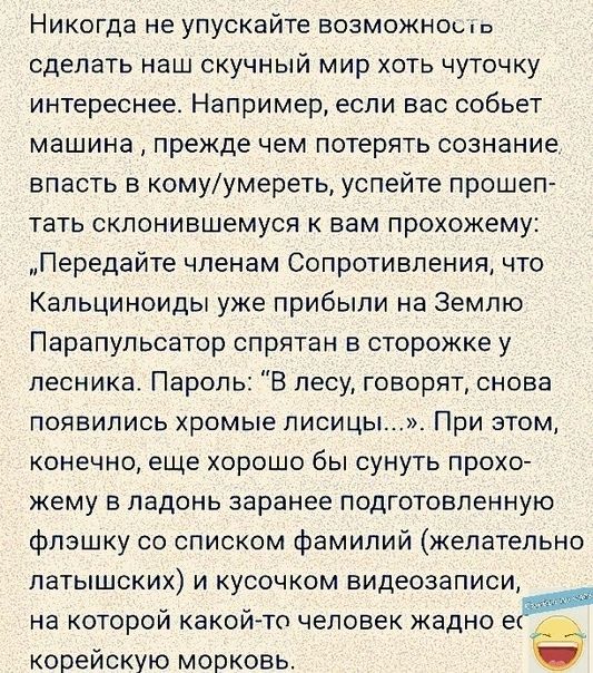 Никогда не упускайте возможноь сделать наш скучный мир хоть чуточку интереснее Например если вас собьет машина прежде чем потерять сознание впасть в комуумереть успейте прошеп тать склонившемуся к вам прохожему Передайте членам Сопротивления что Капьциноиды уже прибыли на Землю Парапупьсатор спрятан в сторожке у лесника Пароль В лесу говорят снова появились хромые писи цы При этом конечно еще хоро