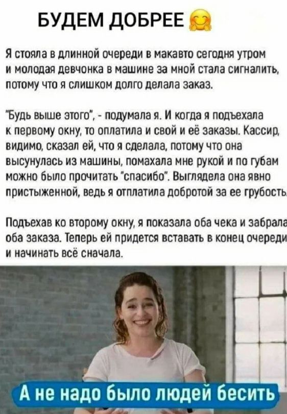 БУДЕМ ДОБРЕЕ я стояла в минной очереди в макавт сегодня то и молодая дэвчоика в машине за ииой стала ситалить пшпму что я слишкои долго делала заказ Будь выше этгп подумала я и кагда я подъехала к первому пкиу тп пппатипа и свой и её заказы Кассид випимц сказал ей пп сделала потому что пна высунулась из машины помахала ние рукой и по губам можно Были прочитать спавибп Выглядвла ама пвнп присуыжеин