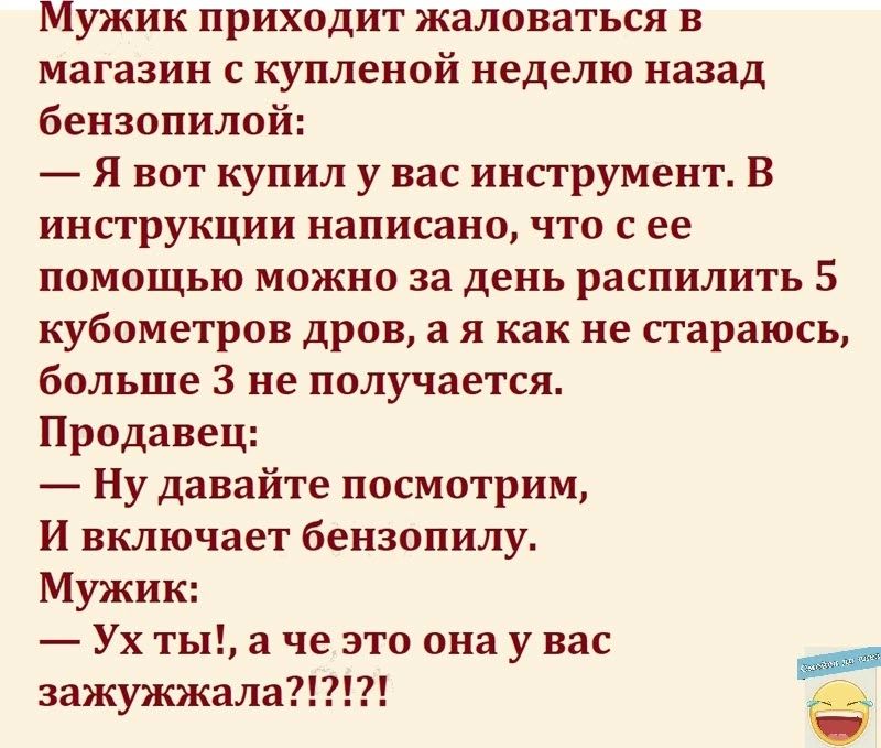 Мужик приходит жаловаться в магазин купленой неделю назад бензопилой Я вот купил у вас инструмент В инструкции написано что с ее помощью можно за день распилить 5 кубометров дров а я как не стараюсь больше 3 не получается Продавец Ну давайте посмотрим и включает бензопилу Мужик Ухтыаче это онаувас зажужжала