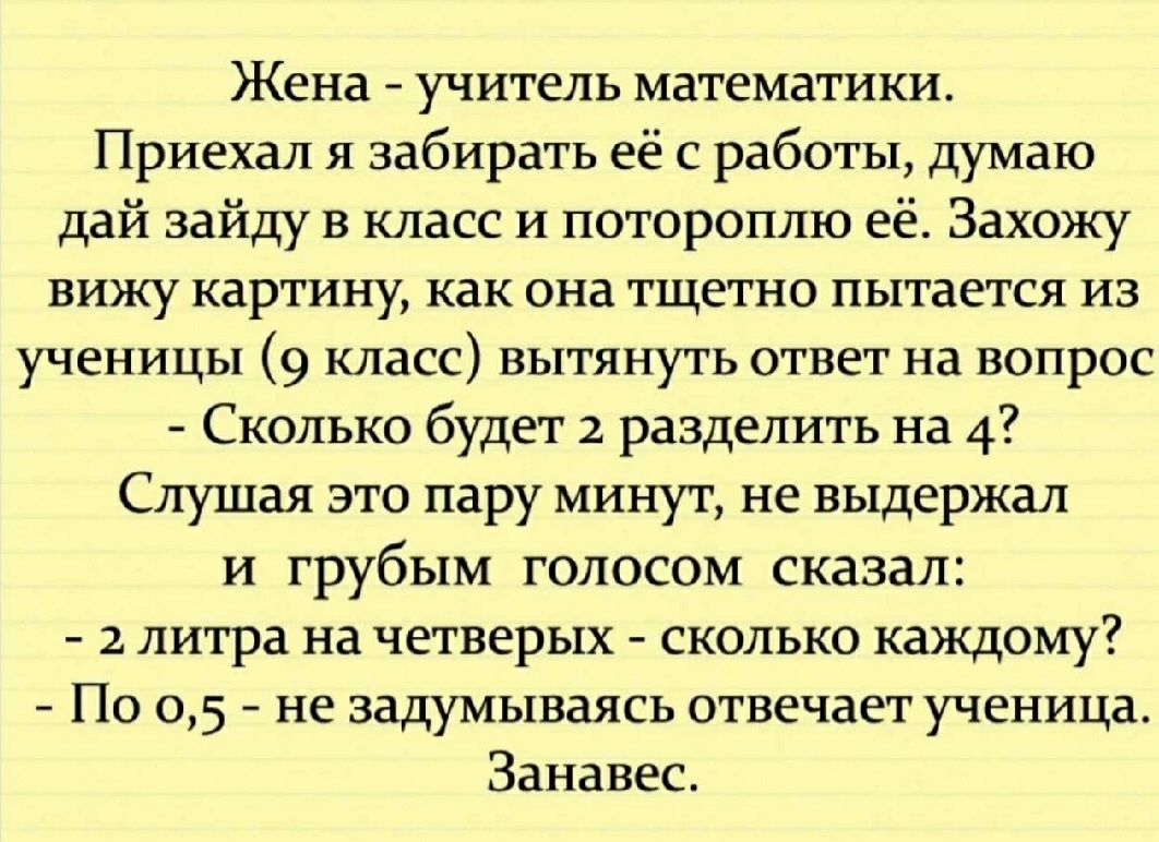 Жена учитель математики Приехал я забирать её с работы думаю дай зайду в класс и потороплю её Захожу вижу картину как она тщетно пытается из ученицы 9 класс вытянуть ответ на вопрос Сколько будет 2 разделить на 4 Слушая это пару минут не выдержал и грубым голосом сказал 2 литра на четверых сколько каждому По 05 не задумываясь отвечает ученица Занавес