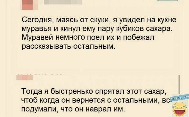 Сегодня маясь от скуки я увидел на кухне муравья и кинуп ему пару кубиков сахара Муравей немного поеп их и побежал рассказывать остальным Тогда я быстренькв спрятал этот сахар чтоб когда он вернется с остальными в подумали что он наврал им