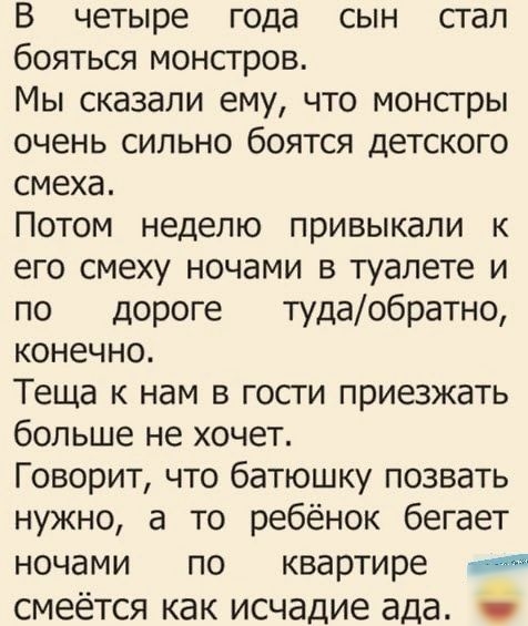 В четыре года сын сгал бояться монсгров Мы сказали ему что монстры очень сильно боятся детского смеха Потом неделю привыкали к его смеху ночами в туалете и по дороге тудаобратно конечно Теща к нам в гости приезжать больше не хочет Говорит что батюшку позвать нужно а то ребёнок бегает ночами по квартире смеётся как исчадие ада