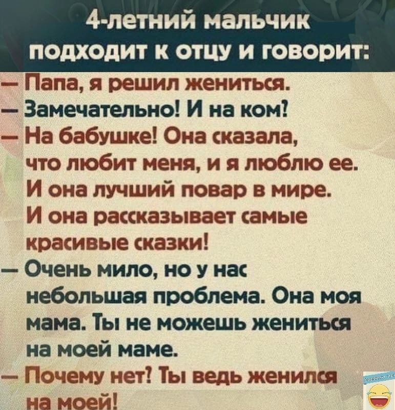 4 летний мальчик подходит К ОТЦУ И ГОВОРИТ Папа Я решил ЖЕНИТЬСЯ Замечательно И на ком На бабушке Она сказала ЧТО любит МЕНЯ и Я люблю ее И она лучший повар в мире И она рассказывает амые кратные сказки Очень мило но у нас небольшая проблема Она моя мама Ты не можешь жениться на моей маме Почему нет Ты ведь женился вот на моей _