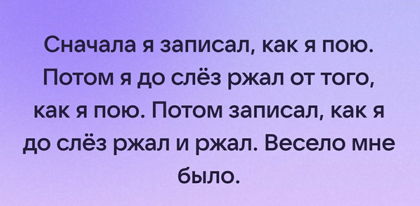 Сначала я записал как я пою Потом я до слёз ржал от того как я пою Потом записал как я до слёз ржал и ржал Весело мне было