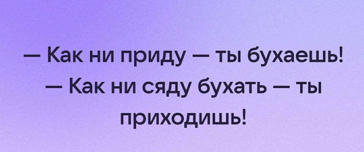 Как ни приду ты бухаешь Как ни сяду бухать ты приходишь
