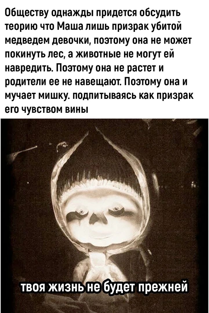 06ществу однажды придется обсудить теорию что Маша лишь призрак убитой медведем девочки ПОЭТОМУ она не МОЖЕТ ППКИ ПУТЬ ЛЕС а ЖИВОТНЫЕ ИЕ МОГУТ ЕЙ навредить Поэтому она не растет и родители ее не навещают Поэтому она и МУЧЗЕТ МИШКУ ППдПИТЫВдЯБЬ как призрак его ЧУВСТВОМ ВИИЫ твоя жизнъ не будет прежней