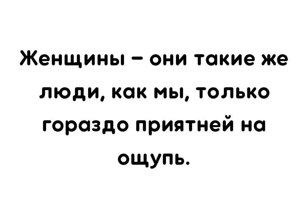 Женщины они такие же люди как мы только гораздо приятней на ощупь