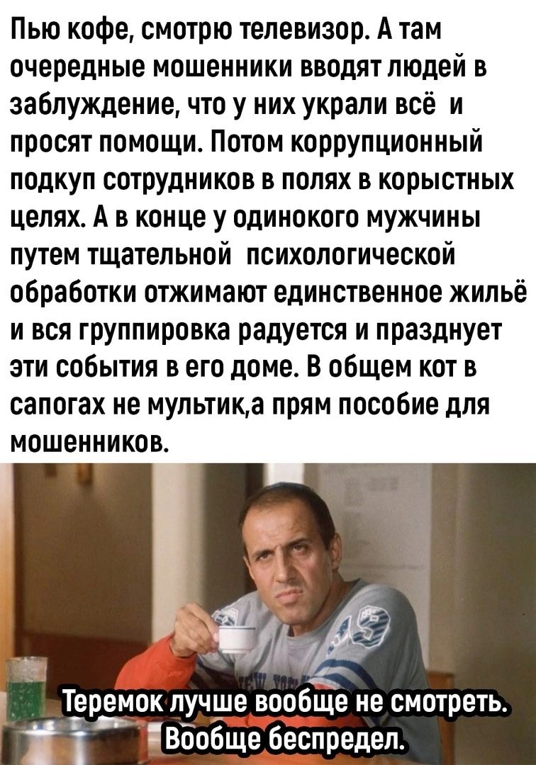 Пью кофе смотрю телевизор А там очередные мошенники вводят людей в заблуждение что у них украли всё и просят помощи Потом коррупционный подкуп сотрудников в полях в корыстных целях А в конце у одинокого мужчины путем тщательной психологической обработки отжимают единственное жильё и вся группировка радуется и празднует эти события в его доме в общем кот в сапогах не мультика прям пособие для мошен