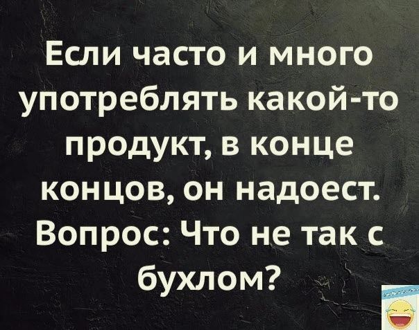 Если часто и много употреблять какой то продукт в конце концов он надоест Вопрос Что не так бухлом