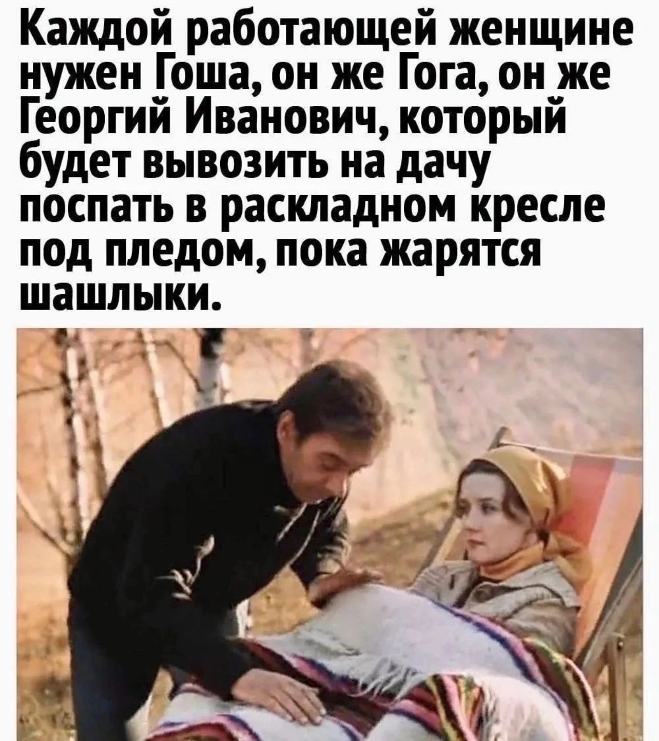 Каждой работающей женщине нужен Гоша он же Гога он же Георгий Иванович который будет вывозить на дачу послать в раскладном кресле под пледом пока жарятся шашлыки е_