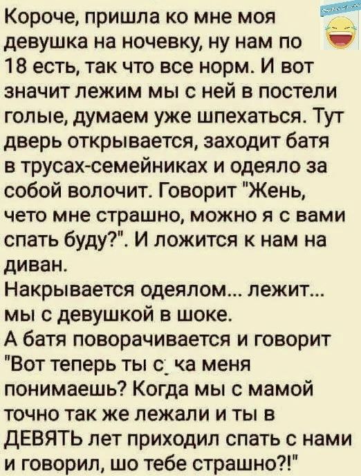 Короче пришла ко мне моя девушка на ночевку ну нам по _ 18 есть так что все норм И вот значит лежим мы с ней в постели голые думаем уже шпехаться Тут дверь открывается заходит батя в трусах семейниках и одеяло за собой волочит Говорит Жень чето мне страшно можно я с вами спать буду И ложится к нам на диван Накрывается одеялом лежит мы с девушкой в шоке А батя поворачивается и говорит Вот теперь ты