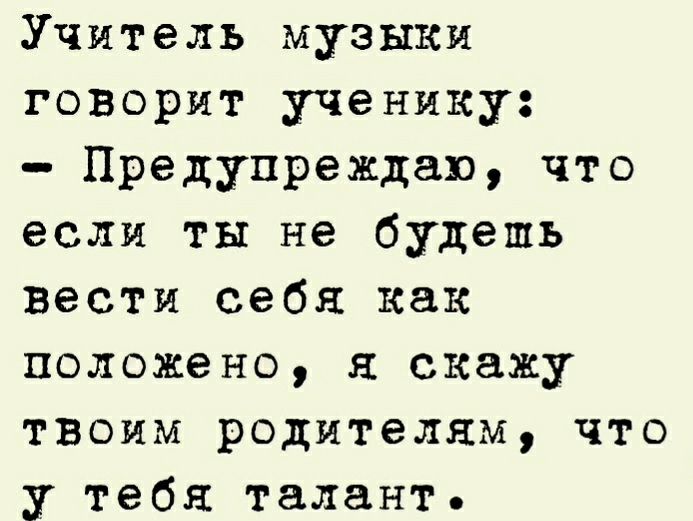 Учитель музыки говорит ученику Предупреждаю что если ты не будешь вести себя как положено скажу ТВОИМ родителям что у тебя талант