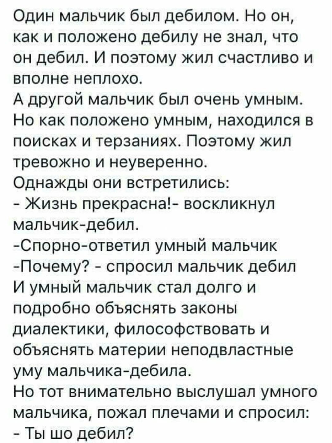 Один мальчик был дебилом Но он как и положено дебипу не знал что он дебил И поэтому жил счастливо и вполне неплохо А другой мальчик был очень умным Но как положено умным находился в поисках и терзаниях Поэтому кил тревожно и неуверенно Однажды они встретились Жизнь прекрасна воскликнул мальчикдебилы Спорно ответил умный мальчик Почему спросил мальчик дебил И умный мальчик стал долго и подробно объ