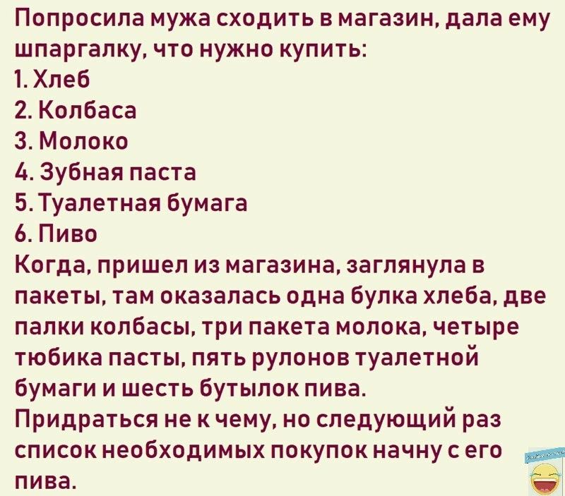 Пвпросила мужа схадить в магазин дала ему ШПЕРГЗПКУ ЧТО НУЖНО КУПИТЬ 1 Хлеб 2 Колбаса 3 Молокь 4 Зубная паста БТуалетная бумага Ь Пиво КПГДЭ ПРИШЕЛ ИЗ магазина ЭВГПЯНУПЭ В пакеты там сказалась одна Булка хлеба две палки колбасы три пакета молока четыре тюбика пасты пять рулонов туалетнпй бумаги и шесть Бутыпик пива Придраться не к чему но следующий раз список необходимых покупок начну его _ пива